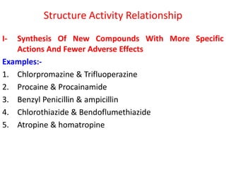 Structure Activity Relationship
I- Synthesis Of New Compounds With More Specific
Actions And Fewer Adverse Effects
Examples:-
1. Chlorpromazine & Trifluoperazine
2. Procaine & Procainamide
3. Benzyl Penicillin & ampicillin
4. Chlorothiazide & Bendoflumethiazide
5. Atropine & homatropine
 