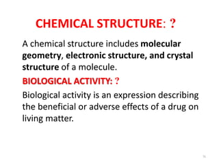 CHEMICAL STRUCTURE: ?
A chemical structure includes molecular
geometry, electronic structure, and crystal
structure of a molecule.
BIOLOGICAL ACTIVITY: ?
Biological activity is an expression describing
the beneficial or adverse effects of a drug on
living matter.
36
 