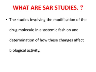 WHAT ARE SAR STUDIES. ?
• The studies involving the modification of the
drug molecule in a systemic fashion and
determination of how these changes affect
biological activity.
 