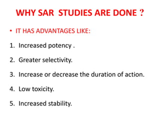 WHY SAR STUDIES ARE DONE ?
• IT HAS ADVANTAGES LIKE:
1. Increased potency .
2. Greater selectivity.
3. Increase or decrease the duration of action.
4. Low toxicity.
5. Increased stability.
 