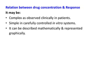 Relation between drug concentration & Response
It may be:
• Complex as observed clinically in patients.
• Simple in carefully controlled in vitro systems.
• It can be described mathematically & represented
graphically.
 