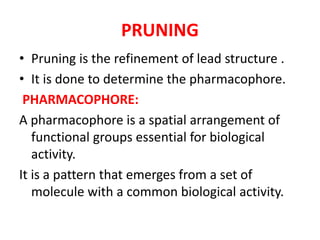 PRUNING
• Pruning is the refinement of lead structure .
• It is done to determine the pharmacophore.
PHARMACOPHORE:
A pharmacophore is a spatial arrangement of
functional groups essential for biological
activity.
It is a pattern that emerges from a set of
molecule with a common biological activity.
 