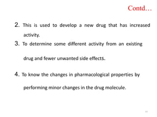 2. This is used to develop a new drug that has increased
activity.
3. To determine some different activity from an existing
drug and fewer unwanted side effects.
4. To know the changes in pharmacological properties by
performing minor changes in the drug molecule.
Contd…
44
 