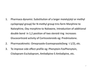 1. Pharmaco dynamic: Substitution of a larger moiety(alyl or methyl
cyclopropyl group) for N-methyl group trns form Morphine to
Nalorphine, Oxy morphine to Naloxone, Introduction of additional
double bond in 1,2 position of two steroid ring increases
Glucocorticoid activity of Corticosteroids eg: Prednisolone.
2. Pharmacokinetic: Omeprazole-Esomeprazole(long t 1/2), etc.
3. To improve side effect profile eg: Phenytoin-FosPhenytoin,
Citalopram-Escitalopram, Amlodipine-S Amlodipine, etc.
47
 