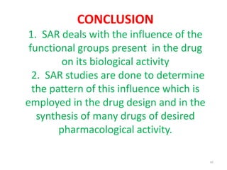 CONCLUSION
1. SAR deals with the influence of the
functional groups present in the drug
on its biological activity
2. SAR studies are done to determine
the pattern of this influence which is
employed in the drug design and in the
synthesis of many drugs of desired
pharmacological activity.
48
 