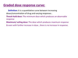 Graded dose response curve:
Definition: It is a quantitative curve between increasing
doses/concentration of drug and varying responses .
Thresh hold dose: The minimum dose which produces an observable
response
Maximum/ ceiling dose: The dose which produces maximum response
& even with further increase in dose , there is no increase in response.
 