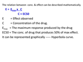 The relation between conc. & effect can be described mathematically.
E = Emax x C
C + EC50
E = Effect observed
C = Concentration of the drug.
Emax = The maximum response produced by the drug
EC50 = The conc. of drug that produces 50% of max effect.
It can be represented graphically ----- Hyperbola curve.
 