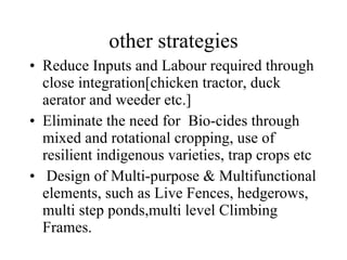 other strategies Reduce Inputs and Labour required through close integration[chicken tractor, duck aerator and weeder etc.] Eliminate the need for  Bio-cides through  mixed and rotational cropping, use of resilient indigenous varieties, trap crops etc Design of Multi-purpose & Multifunctional elements, such as Live Fences, hedgerows, multi step ponds,multi level Climbing Frames. 