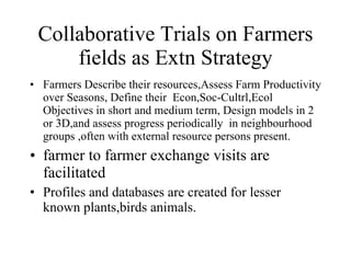 Collaborative Trials on Farmers fields as Extn Strategy Farmers Describe their resources,Assess Farm Productivity over Seasons, Define their  Econ,Soc-Cultrl,Ecol Objectives in short and medium term, Design models in 2 or 3D,and assess progress periodically  in neighbourhood groups ,often with external resource persons present. farmer to farmer exchange visits are facilitated Profiles and databases are created for lesser known plants,birds animals. 