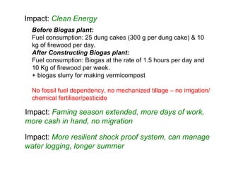 Before Biogas plant: Fuel  consumption : 25 dung cakes (300 g per dung cake) & 10 kg of firewood per day. After Constructing Biogas plant: Fuel  consumption : Biogas at the rate of 1.5 hours per day and 10 Kg of firewood per week. + biogas slurry for making vermicompost No fossil fuel dependency, no mechanized tillage – no irrigation/chemical fertiliser/pesticide Impact:  Clean Energy Impact:  Faming season extended, more days of work, more cash in hand, no migration Impact:  More resilient shock proof system, can manage water logging, longer summer 