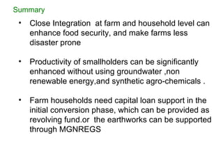 Close Integration  at farm and household level can enhance food security, and make farms less disaster prone  Productivity of smallholders can be significantly enhanced without using groundwater ,non renewable energy,and synthetic agro-chemicals . Farm households need capital loan support in the initial conversion phase, which can be provided as revolving fund.or  the earthworks can be supported through MGNREGS Summary 