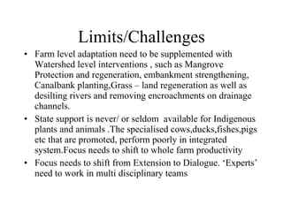 Limits/Challenges Farm level adaptation need to be supplemented with Watershed level interventions , such as Mangrove  Protection and regeneration, embankment strengthening, Canalbank planting,Grass – land regeneration as well as desilting rivers and removing encroachments on drainage channels. State support is never/ or seldom  available for Indigenous plants and animals .The specialised cows,ducks,fishes,pigs etc that are promoted, perform poorly in integrated system.Focus needs to shift to whole farm productivity Focus needs to shift from Extension to Dialogue. ‘Experts’ need to work in multi disciplinary teams  