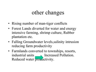 other changes Rising number of man-tiger conflicts Forest Lands diverted for water and energy intensive farming, shrimp culture, Rubber plantation etc. Falling Groundwater levels,salinity intrusion reducing farm productivity Farmlands converted to townships, resorts, industrial units  Increased Pollution. Reduced water productivity. 