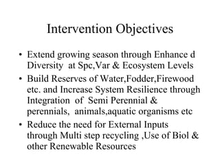 Intervention Objectives Extend growing season through Enhance d Diversity  at Spc,Var & Ecosystem Levels Build Reserves of Water,Fodder,Firewood etc. and Increase System Resilience through Integration  of  Semi Perennial & perennials,  animals,aquatic organisms etc Reduce the need for External Inputs through Multi step recycling ,Use of Biol & other Renewable Resources 