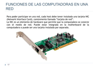 17
FUNCIONES DE LAS COMPUTADORAS EN UNA
RED
Para poder participar en una red, cada host debe tener instalada una tarjeta NIC
(Network Interface Card), comúnmente llamada “tarjeta de red”.
La NIC es un elemento de hardware que permite que la computadora se conecte
con el medio de red. Puede estar integrada en la motherboard de la
computadora o puede ser una tarjeta instalada por separado.
 