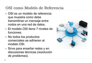OSI como Modelo de Referencia
 OSI es un modelo de referencia
que muestra como debe
transmitirse un mensaje entre
nodos en una red de datos.
 El modelo OSI tiene 7 niveles de
funciones.
 No todos los productos
comerciales se adhieren al
modelo OSI.
 Sirve para enseñar redes y en
discusiones técnicas (resolución
de problemas).
 