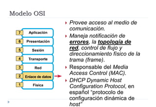 Modelo OSI
 Provee acceso al medio de
comunicación.
 Maneja notificación de
errores, la topología de
red, control de flujo y
direccionamiento físico de la
trama (frame).
 Responsable del Media
Access Control (MAC).
 DHCP Dynamic Host
Configuration Protocol, en
español “protocolo de
configuración dinámica de
host”
 