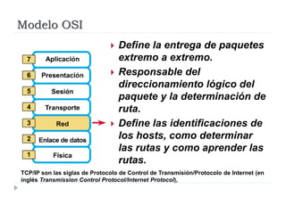 Modelo OSI
 Define la entrega de paquetes
extremo a extremo.
 Responsable del
direccionamiento lógico del
paquete y la determinación de
ruta.
 Define las identificaciones de
los hosts, como determinar
las rutas y como aprender las
rutas.
TCP/IP son las siglas de Protocolo de Control de Transmisión/Protocolo de Internet (en
inglés Transmission Control Protocol/Internet Protocol),
 