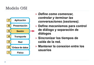Modelo OSI
 Define como comenzar,
controlar y terminar las
conversaciones (sesiones).
 Define mecanismos para control
de diálogo y separación de
diálogos
 Sincronizar los tiempos de
caída de la red.
 Mantener la conexion entre los
usuarios
 