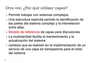 Otra vez: ¿Por qué utilizar capas?
 Permite trabajar con sistemas complejos.
 Una estructura explícita permite la identificación de
las partes del sistema complejo y la interrelación
entre ellas.
 Modelo de referencia de capas para discusiones.
 La modularidad facilita el mantenimiento y la
actualización del sistema.
 cambios que se realicen en la implementación de un
servicio de una capa es transparente para el resto
del sistema
 
