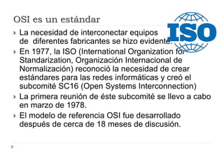 OSI es un estándar
 La necesidad de interconectar equipos
de diferentes fabricantes se hizo evidente.
 En 1977, la ISO (International Organization for
Standarization, Organización Internacional de
Normalización) reconoció la necesidad de crear
estándares para las redes informáticas y creó el
subcomité SC16 (Open Systems Interconnection)
 La primera reunión de éste subcomité se llevo a cabo
en marzo de 1978.
 El modelo de referencia OSI fue desarrollado
después de cerca de 18 meses de discusión.
 