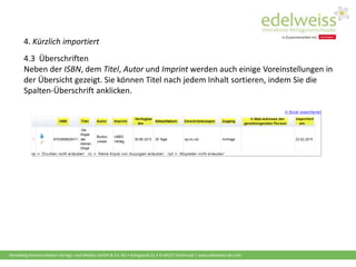 Harenberg Kommunikation Verlags- und Medien GmbH & Co. KG • Königswall 21 • D-44137 Dortmund | www.edelweiss-de.com
4. Kürzlich importiert
4.3 Überschriften
Neben der ISBN, dem Titel, Autor und Imprint werden auch einige Voreinstellungen in
der Übersicht gezeigt. Sie können Titel nach jedem Inhalt sortieren, indem Sie die
Spalten-Überschrift anklicken.
 