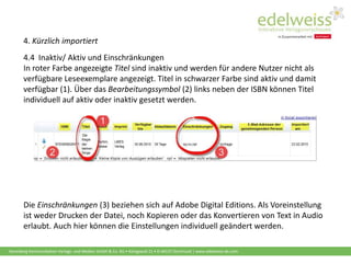 Harenberg Kommunikation Verlags- und Medien GmbH & Co. KG • Königswall 21 • D-44137 Dortmund | www.edelweiss-de.com
4. Kürzlich importiert
4.4 Inaktiv/ Aktiv und Einschränkungen
In roter Farbe angezeigte Titel sind inaktiv und werden für andere Nutzer nicht als
verfügbare Leseexemplare angezeigt. Titel in schwarzer Farbe sind aktiv und damit
verfügbar (1). Über das Bearbeitungssymbol (2) links neben der ISBN können Titel
individuell auf aktiv oder inaktiv gesetzt werden.
Die Einschränkungen (3) beziehen sich auf Adobe Digital Editions. Als Voreinstellung
ist weder Drucken der Datei, noch Kopieren oder das Konvertieren von Text in Audio
erlaubt. Auch hier können die Einstellungen individuell geändert werden.
 