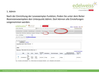 Harenberg Kommunikation Verlags- und Medien GmbH & Co. KG • Königswall 21 • D-44137 Dortmund | www.edelweiss-de.com
1. Admin
Nach der Einrichtung der Leseexemplar-Funktion, finden Sie unter dem Reiter
Rezensionsexemplare den Unterpunkt Admin. Dort können alle Einstellungen
vorgenommen werden.
 