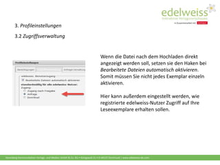Harenberg Kommunikation Verlags- und Medien GmbH & Co. KG • Königswall 21 • D-44137 Dortmund | www.edelweiss-de.com
3. Profileinstellungen
3.2 Zugriffsverwaltung
Wenn die Datei nach dem Hochladen direkt
angezeigt werden soll, setzen sie den Haken bei
Bearbeitete Dateien automatisch aktivieren.
Somit müssen Sie nicht jedes Exemplar einzeln
aktivieren.
Hier kann außerdem eingestellt werden, wie
registrierte edelweiss-Nutzer Zugriff auf Ihre
Leseexemplare erhalten sollen.
 
