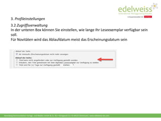 Harenberg Kommunikation Verlags- und Medien GmbH & Co. KG • Königswall 21 • D-44137 Dortmund | www.edelweiss-de.com
3. Profileinstellungen
3.2 Zugriffsverwaltung
In der unteren Box können Sie einstellen, wie lange Ihr Leseexemplar verfügbar sein
soll.
Für Novitäten wird das Ablaufdatum meist das Erscheinungsdatum sein
 