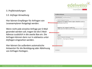Harenberg Kommunikation Verlags- und Medien GmbH & Co. KG • Königswall 21 • D-44137 Dortmund | www.edelweiss-de.com
3. Profileinstellungen
3.3 Anfrage-Verwaltung
Hier können Empfänger für Anfragen von
Leseexemplaren festgelegt werden.
Wenn nicht jede einzelne Anfrage per E-Mail
gesendet werden soll, tragen Sie die E-Mail-
Adresse zusätzlich in die zweite Box ein. Die
Anfragen können dann nur in edelweiss unter
Anfragen eingesehen werden.
Hier können Sie außerdem automatische
Antworten für die Bestätigung oder Ablehnung
von Anfragen festlegen.
 