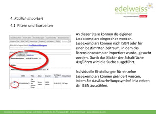 Harenberg Kommunikation Verlags- und Medien GmbH & Co. KG • Königswall 21 • D-44137 Dortmund | www.edelweiss-de.com
4. Kürzlich importiert
4.1 Filtern und Bearbeiten
An dieser Stelle können die eigenen
Leseexemplare eingesehen werden.
Leseexemplare können nach ISBN oder für
einen bestimmten Zeitraum, in dem das
Rezensionsexemplar importiert wurde, gesucht
werden. Durch das Klicken der Schaltfläche
Ausführen wird die Suche ausgeführt.
Individuelle Einstellungen für einzelne
Leseexemplare können geändert werden,
indem Sie das Bearbeitungssymbol links neben
der ISBN auswählen.
 