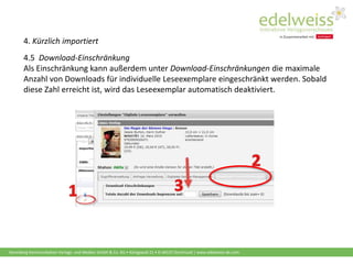 Harenberg Kommunikation Verlags- und Medien GmbH & Co. KG • Königswall 21 • D-44137 Dortmund | www.edelweiss-de.com
4. Kürzlich importiert
4.5 Download-Einschränkung
Als Einschränkung kann außerdem unter Download-Einschränkungen die maximale
Anzahl von Downloads für individuelle Leseexemplare eingeschränkt werden. Sobald
diese Zahl erreicht ist, wird das Leseexemplar automatisch deaktiviert.
 