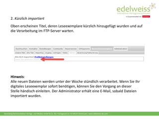 Harenberg Kommunikation Verlags- und Medien GmbH & Co. KG • Königswall 21 • D-44137 Dortmund | www.edelweiss-de.com
2. Kürzlich importiert
Oben erscheinen Titel, deren Leseexemplare kürzlich hinzugefügt wurden und auf
die Verarbeitung im FTP-Server warten.
Hinweis:
Alle neuen Dateien werden unter der Woche stündlich verarbeitet. Wenn Sie Ihr
digitales Leseexemplar sofort benötigen, können Sie den Vorgang an dieser
Stelle händisch einleiten. Der Administrator erhält eine E-Mail, sobald Dateien
importiert wurden.
 