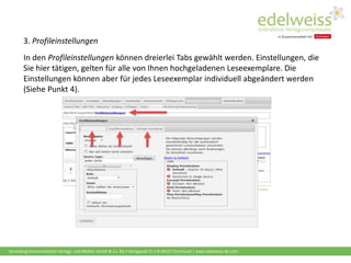 Harenberg Kommunikation Verlags- und Medien GmbH & Co. KG • Königswall 21 • D-44137 Dortmund | www.edelweiss-de.com
3. Profileinstellungen
In den Profileinstellungen können dreierlei Tabs gewählt werden. Einstellungen, die
Sie hier tätigen, gelten für alle von Ihnen hochgeladenen Leseexemplare. Die
Einstellungen können aber für jedes Leseexemplar individuell abgeändert werden
(Siehe Punkt 4).
 