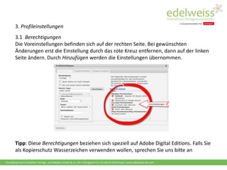Harenberg Kommunikation Verlags- und Medien GmbH & Co. KG • Königswall 21 • D-44137 Dortmund | www.edelweiss-de.com
3. Profileinstellungen
3.1 Berechtigungen
Die Voreinstellungen befinden sich auf der rechten Seite. Bei gewünschten
Änderungen erst die Einstellung durch das rote Kreuz entfernen, dann auf der linken
Seite ändern. Durch Hinzufügen werden die Einstellungen übernommen.
Tipp: Diese Berechtigungen beziehen sich speziell auf Adobe Digital Editions. Falls Sie
als Kopierschutz Wasserzeichen verwenden wollen, sprechen Sie uns bitte an
 