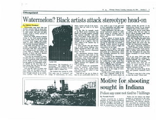 I'
I




                                                                                                                                   *       N,      ChIcago TritJune.1:uesday, February 19, 1991                Section 2      3

j    Chlcagoland,


IWatennelon? Black artists attack stereotype head-on
I                '                                                                                                                     ,


IBy Debran Rowland
                                                                                                    ,0 ..
                                                                                 ,              sI}ape, texture and aU of the Itereo- very mud! a put of the lOBI                        hen:    display reveal tIM: ,rowth of lhe

I       seem like just
        W.tenndon may
            some
     another summet' fruil to           PM-
    rlt-, but to, many Arrican-Americans '
                                                                                        type. Ihal
                                                                                       III'1WOrtt.
                                                                                                             itll it in their t!' tum wa~ and. C?ther" nep-
                                                                                           "'n the '6011, for eumpIe, I'I'IUCII
                                                                                                                                , trw: SlenlOtype:s mto positM:s.
                                                                                                                                     Usinc Wltenndon was abo a po-
                                                                                                                                                                                         wal~elon theme as ,a~ almost
                                                                                                                                                                                         comiStent ~ of the artist s  won..
                                                                                                                                                                                            And those in ,the art world, bIadt
!   115, thick uccn rind and n:xf juicy                                                of the blade ~ m~t..... litical st~tem~nt a!med at other                                          or o,the!,.. who did not tak41 to
    mIddle recall a seedy period in                                                    be"ed on turru", ocptrve mnboIs black artISts In Oucago, who let                                  RAG s enom bn:Ju3ht t<l'1KI tunes
    Amaican history.                                                                   inlo poSjti~ sYTT!bols," 0nG said. othen -de:fine their traditions,"                              to the voup, brown said.
        Ikf'on: the 19605, photos or bIacb                                             "The word bIack-bc:fon: that most Brown said,                                                        Aftet araduatm, from the Art In-
    ,illing on the: rront pard! sJurpina                                               pieople: pn:ferred to caJI thenudves         ,Then: is plenty of humor ill the                    lltitute and foundi~ the pild when
    down h~c s1ica of the rruil wen:                                                   NqrotA bocallSe the word black was IrtwOm. Huge W1IIlermeJon-<Oloml                               he: was 18, Onli said BAG found
    i:om~n. Such i~ still invoke                                                       thought ?f ~ a nqltM:. And the and .slulpro' Iilll! jump from a wood                              ilself race-Io-face: with an e~-
    anger In many Afncan-America.ns                                                    Arro, which IS the ..tural way to carvtlll by Espi Eph. In another, a                             trenched black arts 5CetIC thaI dId
    who find the sterrolype offensive. '                                               wear our hair.                             shapely woman painted _in. purple:                     not like the WlIIennc:1on cun~.
        A,nd while such pictures an: now                                                   '" knew ~e who sot thrown 'and blue tones wean a !Jtisht n:xf                                 • The voup voluntarily disb.ndcd
    ~ocl."Y unacceptable:, the negative                                                oul o( their house because they watamclon on her head.                                            In 1976 bec:.usc several membc:n
    sierrolfPC th.1 they n:praenl has                                                  called IherrISCives black and wore            "The, color is ri&hl," Onli said                    W1IInted to 10 10 New York and Eo.
     nol disappeared, according 10                                                      Afros. Their parents di,owned ftippantJy, rd'enintllo the red, hlade                             rope 10 further I.heW artistic educa-
    Turtel Onll, I OUcago artist and                                                   lhem," he said.                            and pttn of a watcondon, colon                         lion. Bul th~t the yean they
    rounder of BAG, the now defunct                                                        The lWOciation between blacks that symbolize: liberation for many                             always remained in louch, Drown
     iliad: Art! Guild in Cl>icago.                                                    and walennelon dAles back to the blacks in Amc:rlaI.                                              said.
     , "You can'l KO Rn)"'ilere in "met'-                                              early I 9th Cc'!.tury ~hen bigoted            The "Return. of the Watermelon"                        In its sp yean, BAG had        e¥tt
     lea and puH oul a walc:nnclon and                                                 documents, Aunl Jemma dolls and show is a mtnlOn (or mc:mben and                                   shoWl! often held by coJlqes l tn·
    nnl have somebody think something                                                  postcards derictinc II.9lermdolH:ll- a IctJOspective look at the prl)8reS5                         chadilll RAdcliffe, thai "M'rC wiIIi.ng
    atlfl~t blad people" Onli said,                                                    Ina blach WIth ~ hair and the IrtlSts have made since lhey                                         to accc::pt new ideas," 0nJi said
    la.nllll against an un~nisbed wood ·       Turtel Onll                             ragged clothin, wen: regulally S(.>Id began tupin, It the Wltermdon                                  The arlisls were kcpt out of
    en mantel on the: first IIoor of a Watamc:lo' l1rc: Redefi '                   f   and circu.laled.                           vine two docades 1180, 0nJi said.                       shows in some places, Drown
    I~Ile: house ~lIl "'la.' ona: the mllJ1- St-reolv.v '!; Th e h 'h 'tnlfll$ll o •      "Not all blacks Irt comrorl.llblc         A~ an initiation into BAG, artists                   added. In other OIses thcy wen:
                LJllcagO ml'II mer,
    , I(ln ~f a r"L
    <                          '              through"'Mitrch 9e t xP I .I , WI run ""t II I h e sym b 0, sat D a IIon were Iold to a'tIItc one pleCC exd u-
                                                -      .. _,                  A            .                I"     'd                                        .                            pu blidy,Cf1UWL1OU, he said
                                                                                                                                                                                                       ''':''':_-'
       Onll and the: corps of artists who Gall ry 1900 S pi, .. ~ne venue Rrown, one of the original artists sivdy of or in the: imll8e: of waler·                                          Bul loday, the artists ~ off the
    n,na:: mAde lip I.be: guild have: de-         c,          , nunc ve:             ' who Joined BAG whcn it was melon, Otili said.                                                      past and present resistance BAG
    ".!:Cd a plan to poh ~Jn at stereo-         ~'"cthod they 5tarted In 1970,         fOllntiod in 1970,                            1llough sorne of the pieces in the                   faces.
    f)JlCI Ihrough artworic In an c"hlbl- Onh said, was to "embrRC'.c" Ihe"And all ~ can say 10 them is 5how were originally made in the                                                    "Tryin« 10 Mop !hi! is like tryilll
    I,on called "The Return of Imll~C of wlllcTmelon, its color, lhat we are oomfortablc: with il. II is '7Os, many of the: newer pic:t:s on                                             ,10 stop rap music," Brown said. By Debran Row



                                                                                                                               Motive for . shooting
                                                                                                                               sought in Indiana
                                                                                                                               Police say case not tied to 7 killings
                                                                                                                               By Ronald Koziol                                            Police do nol believe Ihe lalesl
                                                                                                                                  Police searched for a molive                           incident is connecled to Ihe carli·
                                                                                                                               Monday in yet another northwe,1                           er shootings because of several
                                                                                                                               Indiana shOI,un shoolin&, but                             differences. The skelchy descrip-
                                                                                                                               Ihey do nol belie:ve Ihe latest inci· '                   tion provided by wilnesses docs
                                                                                                                               denl is connected 10 Ihe series of                        nol secm to malch those g,iven by
                                                                                                                               . •• - - ... L _ ....... _ t..:t1: ..... ~ ,*,_, hAVt":   wi,tne:sses to the shotgun ~Iayings,
 