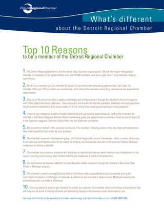 W hat’s di ffere n t
                                  about the Detroit Regional Chamber



Top member of the Detroit Regional Chamber
to be a
        10 Reasons
1. The Detroit Regional Chamber is one the area’s oldest business organizations. We are the largest metropolitan
chamber of commerce in the United States with over 20,000 members, and we’re right here in your backyard; ready to
work for you.

2. Most of our members join the chamber for access to our events and networking opportunities. Each year, the
chamber holds over 100 events for our membership; all of which offer valuable networking, educational and inspirational
opportunities.

3. Save up to 83 percent on office supplies, technology and wireless service through the chamber’s discount programs
with Office Depot and Verizon Wireless. These discounts are free for all chamber members. Members can easily pay their
yearly chamber membership dues based solely off of the money they saved by participating in these programs.

4. Enhance your company’s visibility through advertising and sponsorship opportunities as well as the chance to be
included in the Detroit Regional Business Book membership guide and opportunities to provide content to and be featured
in the Detroiter magazine, Detroiter Online Web site and eDetroiter newsletter.

5. We advocate on behalf of the business community. The chamber’s lobbying power at the city, state and federal level
help make legislation that works for your business.

6. The chamber’s economic development group - the Detroit Regional Economic Partnership - offers a variety of services
to increase business opportunities for the region by bringing new businesses and jobs to the area and helping Michigan
companies do business globally.

7. The chamber has numerous programs and initiatives to significantly improve talent retention and development in the
region; ensuring your business stays staffed with the top employees it needs to be productive.

8. You will receive big business benefits on small business health insurance through the chamber’s Blue Cross Blue
Shield of Michigan program.

9. The chamber’s award-winning Mackinac Policy Conference offers unparalleled access to network among the
most influential leaders in Michigan and provides a platform to discuss what it takes to move Michigan forward with
professionals who can make a difference.

10.    There are plenty of ways to get involved. No matter your passion, the chamber offers committees and programs that
will help you be active in finding solutions and facilitating change in the business issues that matter to you.

For more information on the benefits of chamber membership, visit detroitchamber.com or call 866.MBR.LINE.
 
