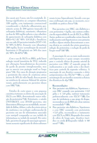 10 Doença Renal Crônica (Pré-terapia Renal Substitutiva): Tratamento
Projeto Diretrizes
Associação Médica Brasileira e Conselho Federal de Medicina
dos casos), por 2 anos, não foi constatada di-
ferença significativa ao comparar irbesartana
150 mg/dia, com tratamento convencional
considerando o desfecho albuminúria per-
sistente acima de 200 µg/min (marcador de
nefropatia diabética); entretanto, irbesartana
na dose de 300 mg/dia reduziu o risco absoluto
de aparecimento de nefropatia diabética com
RRA=9,7 (IC 95% 3,9-15,5) e beneficiou
um em cada 10 pacientes tratados (NNT=10,
IC 95% 6-26%). Somente com irbesartana
300 mg/dia, houve normalização da microal-
buminúria (<20 µg/min) em 34% dos casos
(IC 95% 26-40%)36
(B).
Com o uso de IECA ou BRA, pode haver
redução inicial transitória da TFG, induzida
por alterações hemodinâmicas decorrentes
da queda da pressão intraglomerular, mas
que se associa com proteção renal no longo
prazo37
(A). Em casos de elevação progressiva
e persistente dos níveis de creatinina sérica
(acima de 30% do valor basal), deve-se pensar
na existência de estenose bilateral de artérias
renais, particularmente em pacientes idosos
com DRC38
(A).
Estudos de curto prazo e com pequena
casuística testaram os efeitos da associação de
IECA com BRA, demonstrando maior redu-
ção da proteinúria39
(A). Entretanto, o estudo
ONTARGET, com 25.620 pacientes, não
demonstrou diferenças na mortalidade, necessi-
dade de diálise, dobrar o valor dos níveis séricos
de creatinina e na evolução cardiovascular de
pacientes em uso de telmisartana associado
com ramipril comparados ao uso isolado de
telmisartana ou isolado de ramipril. Por outro
lado, pacientes do grupo de associação apresen-
taram aumento significante de efeitos adversos
renais (como hipercalemia), fazendo com que
essa combinação não seja, no momento, reco-
mendada na prática clínica40
(A).
Para pacientes com DRC, não-diabéticos e
com proteinúria <1g/dia, não existem evidên-
cias da superioridade de uso de IECA ou BRA.
Assim, podem ser consideradas outras classes de
medicamentos anti-hipertensivos como primeira
escolha e alguns estudos demonstraram a mes-
ma eficácia no controle dos níveis pressóricos,
redução da proteinúria e evolução da perda da
função renal41
(A)42
(B).
A associação de um ou mais medicamento
anti-hipertensivo é quase sempre necessária
para o controle efetivo da pressão arterial de
pacientes com DRC. O segundo grupo de
medicamentos a ser usado seria o dos diuré-
ticos para controle da expansão volêmica. A
associação de um diurético aumenta o efeito
antiproteinúrico dos IECAs43,44
(B) e a coad-
ministração de um tiazídico aumenta a eficácia
dos diuréticos de alça44
(B).
Recomendações
•	 Para pacientes não-diabéticos, hipertensos e
com DRC cursando com proteinúria >1,0
g/dia e ≤ 3,0 g/dia, instituir tratamento
preferencialmente com IECA33,34
(B). Em
caso de intolerância a esse grupo de drogas,
recomenda-se uso de BRA até a dose máxima
recomendada35,36
(B);
•	 Para pacientes não-diabéticos, hipertensos
e com DRC cursando com proteinúria
<1,0 g/dia, recomenda-se o tratamento
com IECA ou BRA, bloqueador dos canais
de cálcio de longa ação, diurético tiazí-
dico ou ainda b-bloqueador (idade ≤ 60
anos)43,44
(B);
 
