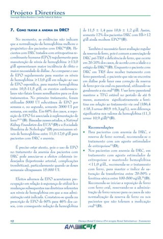 12 Doença Renal Crônica (Pré-terapia Renal Substitutiva): Tratamento
Projeto Diretrizes
Associação Médica Brasileira e Conselho Federal de Medicina
7.	Como tratar a anemia da DRC?
No momento, as evidências não indicam
que a normalização da hemoglobina melhore o
prognóstico dos pacientes com DRC49
(D). Pa-
cientes com DRC tratados com eritropoetina re-
combinante humana (EPO) regularmente para
manutenção de níveis de hemoglobina ≥13,0
g/dl apresentaram maior incidência de óbito e
maior necessidade de diálise. Ao comparar o uso
de EPO regularmente para manter os níveis
de hemoglobina ≥13,0 g/dl em relação ao uso
de EPO esporádica, para manter hemoglobina
entre 10,5-11,5 g/dl, os eventos cardiovascu-
lares não-fatais foram semelhantes para os dois
tratamentos. No primeiro tratamento, foram
utilizadas 5000 UI subcutânea de EPO por
semana e, no segundo, somente 2000 UI por
semana, em média. Em 60% dos casos, a repo-
sição de EPO foi associada à suplementação de
ferro50,51
(B). Baseadas nesses estudos, a National
Kidney Foundation dos EUA52
(D) e a Sociedade
Brasileira de Nefrologia53
(D) preconizaram ní-
veis de hemoglobina entre 11,0-12,0 g/dl para
pacientes com DRC e anemia.
É preciso estar atento, pois o uso de EPO
no tratamento da anemia dos pacientes com
DRC pode associar-se a efeitos colaterais in-
desejados (hipertensão arterial, complicações
trombóticas), particularmente quando as doses
semanais ultrapassam 15.000 UI.
Efeitos adversos da EPO acarretaram pre-
ocupação em relação à segurança de utilizá-la e
mudanças subsequentes nas diretrizes referentes
aos níveis de hemoglobina em que a sua admi-
nistração está indicada. Constatou-se queda na
prescrição de EPO de 60% para 46% dos ca-
sos, com consequente redução da hemoglobina
de 11,5 ± 1,4 para 10,6 ± 1,2 g/dl. Assim,
somente 12% dos pacientes DRC com Hb>12
g/dl ainda recebem EPO54
(B).
Também é necessário fazer avaliação regular
da reserva de ferro, pois é comum a associação de
DRC pré-TRS e deficiência de ferro, que ocorre
em 20-70% dos casos, de acordo com a idade e o
estágio da DRC55
(D). Enquanto o paciente com
DRC em TRS deve receber tratamento com
ferro parenteral, o paciente que não se encontra
em diálise pode fazer essa correção da reserva
de ferro por via oral ou parenteral, utilizando-se
geralmente a via oral55
(D). Usar ferro parenteral
manteve a TFG estável no período de até 6
meses, aumentou significativamente a ferri-
tina em relação ao tratamento via oral (186,4
±18,3 versus 80,9 ±6,3 µg/L), sem diferença
significativa nos valores da hemoglobina (11,3
versus 10,9 g/dl)56
(B).
Recomendações
•	 Para pacientes com anemia da DRC, e
reserva de ferro normal, recomenda-se o
tratamento com um agente estimulador
de eritropoiese53
(D);
•	 Nos pacientes com anemia da DRC, em
tratamento com agente estimulador de
eritropoiese e mantendo hemoglobina
<11,0 g/dL, recomenda-se o tratamento
com ferro, para manter o índice de sa-
turação da transferrina entre 20-50% e
ferritina sérica entre 100-500 ng/dL55
(D).
Recomenda-se iniciar a reposição de ferro
com ferro oral, reservando-se a adminis-
tração de ferro venoso para os casos de não
normalização da reserva de ferro ou nos
pacientes que não toleram a medicação
oral53
(D).
 