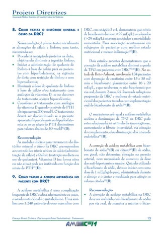 13Doença Renal Crônica (Pré-terapia Renal Substitutiva): Tratamento
Projeto Diretrizes
Associação Médica Brasileira e Conselho Federal de Medicina
8.	Como tratar o distúrbio mineral e
ósseo da DRC?
Nessa condição, é preciso tratar inicialmente
as alterações de cálcio e fósforo; para tanto,
recomenda-se:
•	 Proceder à restrição de proteína na dieta,
objetivando diminuir a ingestão fósforo;
•	 Iniciar a administração de quelante de
fósforo à base de cálcio para os pacien-
tes com hiperfosfatemia, na vigência
de dieta com restrição de fósforo e sem
hipercalcemia;
•	 Diminuir a dose do quelante de fósforo
à base de cálcio e/ou tratamento com
análogos da vitamina D, se no decorrer
do tratamento ocorrer hipercalcemia;
•	 Considerar o tratamento com análogos
da vitamina D quando os níveis de PTH
ultrapassarem 200 rmol/l. O tratamento
deverá ser descontinuado se o paciente
apresentar hipercalcemia ou hiperfosfate-
mia ou se os níveis de PTH diminuírem
para valores abaixo de 50 rmol/l57
(D).
Recomendação
As medidas iniciais para tratamento do dis-
túrbio mineral e ósseo da DRC correspondem
ao controle dos níveis séricos de cálcio (adminis-
tração de cálcio) e fósforo (restrição na dieta ou
uso de quelantes). Vitamina D (na forma ativa
ou não ativa) pode ser instituída em função dos
níveis de PTH57
(D).
9.	Como tratar a acidose metabólica no
paciente com DRC?
A acidose metabólica é uma complicação
frequente da DRC e afeta adversamente os ossos,
o estado nutricional e o metabolismo. Uma aná-
lise com 1.240 pacientes do sexo masculino com
DRC, em estágios 3 e 4, demonstrou que níveis
de bicarbonato baixos (<22 mEq/L) ou elevados
(>29 mEq/L) estavam associados a mortalidade
aumentada. Essa associação acentuava-se em
subgrupos de pacientes com melhor estado
nutricional e menor inflamação58
(B).
Dois estudos recentes demonstraram que a
correção da acidose metabólica diminui a queda
da TFG em pacientes com DRC59,60
(B). No es-
tudo de Brito-Ashurst, envolvendo 134 pacientes
com depuração de creatinina entre 15 e 30 ml/
min e bicarbonato plasmático entre 16 e 20
mEq/L, e que receberam ou não bicarbonato por
via oral, durante 2 anos, foi observada redução na
progressão da DRC e melhora do estado nutri-
cional dos pacientes tratados com suplementação
oral de bicarbonato de sódio59
(B).
O mecanismo pelo qual a acidose metabólica
acelera a diminuição da TFG na DRC pode
estar relacionado ao estímulo da amoniogênese,
aumentando a fibrose intersticial, via ativação
do complemento, e/ou diminuição dos níveis de
endotelina59
(B).
A correção da acidose metabólica com bicar-
bonato de sódio58
(B) ou citrato60
(B) de sódio,
em geral, não determina elevação na pressão
arterial, nem necessidade de aumento da dose
dos anti-hipertensivos usados. Quando utilizado
o bicarbonato de sódio, deve-se iniciar com uma
dose de 1 mEq/kg de peso, administrada durante
o almoço e o jantar e modulada para atingir os
valores citados59
(B).
Recomendação
•	 A correção da acidose metabólica na DRC
deve ser realizada com bicarbonato de sódio
por via oral, de maneira a manter o bicar-
 