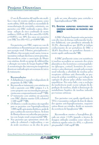 15Doença Renal Crônica (Pré-terapia Renal Substitutiva): Tratamento
Projeto Diretrizes
Associação Médica Brasileira e Conselho Federal de Medicina
O uso de fluvastatina 40 mg/dia não modi-
fica o risco de eventos cardíacos graves, como
morte súbita, IAM não-fatal ou necessidade de
revascularização do miocárdio; entretanto, em
pacientes com DRC moderada a grave, deter-
mina redução do risco combinado de morte
cardíaca e IAM em 41% dos casos (Hz=0,59;
p=0,007) e em 30% dos casos em pacientes
com DRC leve (Hz=0,7; p=0,009)68
(B).
Em pacientes com DRC, sugere-se o uso de
atorvastatina ou fluvastatina por não apresenta-
rem excreção renal. Fibratos, principalmente o
fenofibrato, têm excreção renal; assim, torna-se
necessária a redução das doses a serem prescritas.
Recomenda-se evitar a associação de fibrato
com estatina, devido ao perigo de rabdomiólise
e alteração nos testes de função hepática69
(D).
A monitorização das intervenções terapêuticas
deveria ser realizada após seis semanas do início
do tratamento.
Recomendações
•	 A dislipidemia é marcador independente de
progressão da DRC61
(D);
•	 Recomenda-se tratamento com estatina em
todo o paciente com DRC estágios 1 a 3,
como proposto nas recomendações para pa-
cientes sem comprometimento renal62,69
(D);
•	 O tratamento com estatina em pacientes
com DRC objetiva manter LDL-colesterol
<100 mg/dl62,69
(D);
•	 Os fibratos e o ácido nicotínico são sugeridos
para os pacientes com hipertrigliceridemia
>500 mg/dl, após ajustes dietéticos, perda de
peso e prática de exercícios físicos. As doses
de fibratos devem ser reduzidas para pacien-
tes com função renal comprometida69
(D);
•	 Nos pacientes que apresentam níveis ele-
vados de colesterol e triglicerídeos, o uso
de ácido nicotínico ou de óleo de peixe
pode ser uma alternativa para controlar a
hipertrigliceridemia69
(D).
11.	Existem aspectos específicos no
controle glicêmico em pacientes com
DRC?
A DRC é bastante frequente entre pacientes
com alto risco de doença cardiovascular (inclu-
sive diabéticos), com prevalência estimada de
37,3%, observando-se que 18,9% já tinham
conhecimento de ser portadores de DRC e
18,4% descobrem ser portadores durante o
evento agudo cardiovascular70
(B).
A DRC geralmente cursa com resistência
à insulina secundária ao aumento dos níveis
plasmáticos dos hormônios contrarregulado-
res (glucagon, cortisol, hormônio do cresci-
mento e catecolaminas), causado pela excreção
renal reduzida; a afinidade da insulina pelos
receptores celulares está diminuída na pre-
sença de acidose metabólica e por redução da
captação de glicose pelas células musculares
esqueléticas. Por outro lado, com a evolução
da insuficiência renal, ocorre redução da de-
gradação da insulina, aliada à diminuição do
metabolismo hepático da insulina induzido
por toxinas urêmicas.
Nos pacientes com queda significante da
TFG, é necessária a redução da dose de alguns
dos agentes anti-hiperglicemiantes, enquanto
outros devem ser evitados, devido ao aumento
da ocorrência de hipoglicemia71
(D).
Recomenda-se manter a hemoglobina gli-
cada em níveis <7,0% (quando a técnica de
dosagem utilizada considera como valores de
referência aqueles entre 4 e 6%), e a glicemia
pós-prandial <140 mg/dl71
(D).
 
