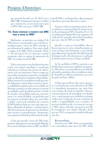 17Doença Renal Crônica (Pré-terapia Renal Substitutiva): Tratamento
Projeto Diretrizes
Associação Médica Brasileira e Conselho Federal de Medicina
que possível fazendo uso de IECA e/ou
BRA72
(B). O tratamento intensivo é melhor
que o tratamento convencional, tanto para
o DM174
(A) como para o DM272
(B)
12.	Como preparar o paciente com DRC
para o início da TRS?
Idealmente, os pacientes em estágio 5 da
DRC devem ser preparados com a devida an-
tecedência para o início da TRS, evitando-se
procedimentos de urgência. Para tanto, desde
o estágio 4 da DRC (TFG estimada, TFGe
< 30 mL/min/1,73 m2
) deveriam receber
orientação sobre as opções de tratamento da
DRC em estágio terminal74
(D).
Todos os pacientes e seus familiares deveriam
contar com suporte psicológico e social para
enfrentar as mudanças decorrentes do adoeci-
mento e do seu tratamento. Devem sempre ser
fornecidas orientações ao paciente e sua família
sobre as alternativas terapêuticas (hemodiálise,
diálise peritoneal ou transplante renal) que esta-
rão disponíveis a partir desse momento. Assim,
a modalidade terapêutica deve ser escolhida em
discussão conjunta com eles, para que se encaixe
na realidade e estilo de vida do paciente. A título
de exemplo, a hemodiálise exige que o paciente
possa ir ao centro de diálise, em geral três vezes
por semana em horários fixos; por outro lado,
a diálise peritoneal ambulatorial contínua
(CAPD) pode ser feita em casa, mas exige con-
dições adequadas de higiene e esclarecimento,
além de treinamento do paciente e/ou familiares
para executar os procedimentos, diariamente,
sem assistência direta de profissionais de saúde.
A fase que precede o início da TRS exige,
portanto, planejamento, que passa pela definição
do momento ideal para iniciar a TRS, escolha do
tipo de TRS e, em função disso, alguns preparos
específicos, que serão descritos a seguir.
No que se refere às orientações gerais, deve-
se verificar se o paciente dispõe de exames recen-
tes de sorologia para HIV e hepatites B e C. Se
a sorologia para hepatite B for não-reagente e ele
ainda não foi vacinado, deverá fazê-lo qualquer
que seja o tipo de TRS em vista74
(D).
Quando se opta por hemodiálise, deve-se
buscar preservar as veias, evitando punções ve-
nosas no braço não-dominante, e com a devida
antecedência (em função da velocidade de perda
de função renal), a fim de promover a confecção
de fístula artério-venosa no braço escolhido.
Se foi escolhida a CAPD, o paciente e sua
família devem passar por cuidadoso treinamen-
to. Além disso, com antecedência a ser definida
pelo médico assistente, deve-se implantar cateter
de Tenckoff em abdome (peritôneo), por meio
do qual será feita a diálise.
Ainda é preciso deixar claro para o pacien-
te e sua família que outra alternativa de TRS
é o transplante preemptivo, que seria feito
com a doação de rim de um familiar. Trata-se,
consequentemente, de transplante com doador
vivo, o qual passaria por cuidadosa avaliação
médica para verificação de suas condições de
saúde e compatibilidade com o receptor. O
paciente também pode, no momento em que
a TRS estiver indicada, inscrever-se em fila
de transplante com doador falecido, desde
que sua TFG corresponda à estabelecida para
esse fim.
Recomendação
Pacientes com DRC devem ser preparados
com antecedência para início da TRS, desde
 