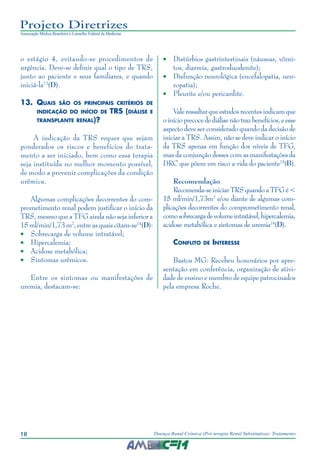 18 Doença Renal Crônica (Pré-terapia Renal Substitutiva): Tratamento
Projeto Diretrizes
Associação Médica Brasileira e Conselho Federal de Medicina
o estágio 4, evitando-se procedimentos de
urgência. Deve-se definir qual o tipo de TRS,
junto ao paciente e seus familiares, e quando
iniciá-la73
(D).
13.	 Quais são os principais critérios de
indicação do início de TRS (diálise e
transplante renal)?
A indicação da TRS requer que sejam
ponderados os riscos e benefícios do trata-
mento a ser iniciado, bem como essa terapia
seja instituída no melhor momento possível,
de modo a prevenir complicações da condição
urêmica.
Algumas complicações decorrentes do com-
prometimento renal podem justificar o início da
TRS, mesmo que a TFG ainda não seja inferior a
15 ml/min/1,73 m2
, entre as quais citam-se74
(D):
•	 Sobrecarga de volume intratável;
•	 Hipercalemia;
•	 Acidose metabólica;
•	 Sintomas urêmicos.
Entre os sintomas ou manifestações de
uremia, destacam-se:
•	 Distúrbios gastrintestinais (náuseas, vômi-
tos, diarreia, gastroduodenite);
•	 Disfunção neurológica (encefalopatia, neu-
ropatia);
•	 Pleurite e/ou pericardite.
Vale ressaltar que estudos recentes indicam que
oinícioprecocedediálisenãotrazbenefícios,eesse
aspecto deve ser considerado quando da decisão de
iniciar a TRS. Assim, não se deve indicar o início
da TRS apenas em função dos níveis de TFG,
mas da conjunção desses com as manifestações da
DRC que põem em risco a vida do paciente75
(B).
Recomendação
Recomenda-seiniciarTRSquando aTFGé<
15 ml/min/1,73m2
e/ou diante de algumas com-
plicações decorrentes do comprometimento renal,
comosobrecargadevolumeintratável,hipercalemia,
acidose metabólica e sintomas de uremia74
(D).
Conflito de Interesse
Bastos MG: Recebeu honorários por apre-
sentação em conferência, organização de ativi-
dade de ensino e membro de equipe patrocinados
pela empresa Roche.
 