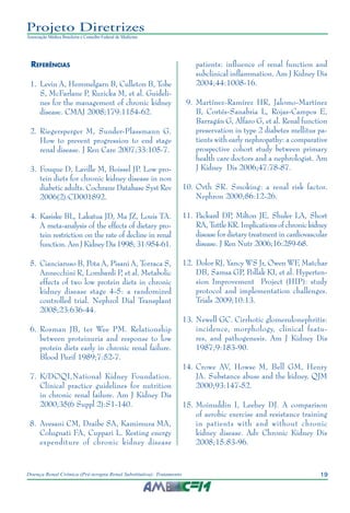 19Doença Renal Crônica (Pré-terapia Renal Substitutiva): Tratamento
Projeto Diretrizes
Associação Médica Brasileira e Conselho Federal de Medicina
Referências
	 1.	 Levin A, Hemmelgarn B, Culleton B, Tobe
S, McFarlane P, Ruzicka M, et al. Guideli-
nes for the management of chronic kidney
disease. CMAJ 2008;179:1154-62.
	 2.	 Riegersperger M, Sunder-Plassmann G.
How to prevent progression to end stage
renal disease. J Ren Care 2007;33:105-7.
	 3.	 Fouque D, Laville M, Boissel JP. Low pro-
tein diets for chronic kidney disease in non
diabetic adults. Cochrane Database Syst Rev
2006(2):CD001892.
	 4.	 Kasiske BL, Lakatua JD, Ma JZ, Louis TA.
A meta-analysis of the effects of dietary pro-
tein restriction on the rate of decline in renal
function. Am J Kidney Dis 1998; 31:954-61.
	 5.	 Cianciaruso B, Pota A, Pisani A, Torraca S,
Annecchini R, Lombardi P, et al. Metabolic
effects of two low protein diets in chronic
kidney disease stage 4-5: a randomized
controlled trial. Nephrol Dial Transplant
2008;23:636-44.
	 6.	 Rosman JB, ter Wee PM. Relationship
between proteinuria and response to low
protein diets early in chronic renal failure.
Blood Purif 1989;7:52-7.
	 7.	 K/DOQI,National Kidney Foundation.
Clinical practice guidelines for nutrition
in chronic renal failure. Am J Kidney Dis
2000;35(6 Suppl 2):S1-140.
	 8.	 Avesani CM, Draibe SA, Kamimura MA,
Colugnati FA, Cuppari L. Resting energy
expenditure of chronic kidney disease
patients: influence of renal function and
subclinical inflammation. Am J Kidney Dis
2004;44:1008-16.
	 9.	 Martínez-Ramírez HR, Jalomo-Martínez
B, Cortés-Sanabria L, Rojas-Campos E,
Barragán G, Alfaro G, et al. Renal function
preservation in type 2 diabetes mellitus pa-
tients with early nephropathy: a comparative
prospective cohort study between primary
health care doctors and a nephrologist. Am
J Kidney Dis 2006;47:78-87.
	10.	Orth SR. Smoking: a renal risk factor.
Nephron 2000;86:12-26.
	11.	Packard DP, Milton JE, Shuler LA, Short
RA, Tuttle KR. Implications of chronic kidney
disease for dietary treatment in cardiovascular
disease. J Ren Nutr 2006;16:259-68.
1	2.	Dolor RJ, Yancy WS Jr, Owen WF, Matchar
DB, Samsa GP, Pollak KI, et al. Hyperten-
sion Improvement Project (HIP): study
protocol and implementation challenges.
Trials 2009;10:13.
	13.	Newell GC. Cirrhotic glomerulonephritis:
incidence, morphology, clinical featu-
res, and pathogenesis. Am J Kidney Dis
1987;9:183-90.
	14.	Crowe AV, Howse M, Bell GM, Henry
JA. Substance abuse and the kidney. QJM
2000;93:147-52.
	15.	Moinuddin I, Leehey DJ. A comparison
of aerobic exercise and resistance training
in patients with and without chronic
kidney disease. Adv Chronic Kidney Dis
2008;15:83-96.
 