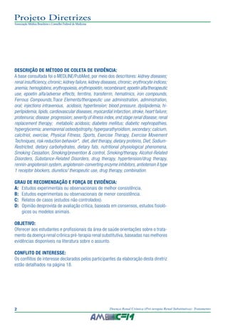 2 Doença Renal Crônica (Pré-terapia Renal Substitutiva): Tratamento
Projeto Diretrizes
Associação Médica Brasileira e Conselho Federal de Medicina
2
Projeto Diretrizes
Associação Médica Brasileira e Conselho Federal de Medicina
DESCRIÇÃO DE MÉTODO DE COLETA DE EVIDÊNCIA:
A base consultada foi o MEDLINE/PubMed, por meio dos descritores: kidney diseases;
renal insufficiency, chronic; kidney failure, kidney diseases, chronic; erythrocyte indices;
anemia; hemoglobins,erythropoiesis,erythropoietin,recombinant; epoetin alfa/therapeutic
use, epoetin alfa/adverse effects, ferritins, transferrin, hematinics, iron compounds,
Ferrous Compounds,Trace Elements/therapeutic use administration, administration,
oral; injections intravenous, acidosis, hypertension; blood pressure, dyslipidemia, hi-
perlipidemia, lipids, cardiovascular diseases, myocardial infarction, stroke, heart failure;
proteinuria; disease progression; severity of illness index, end stage renal disease; renal
replacement therapy; metabolic acidosis; diabetes mellitus; diabetic nephropathies,
hyperglycemia; anemiarenal osteodystrophy, hyperparathyroidism, secondary; calcium,
calcitriol, exercise, Physical Fitness, Sports, Exercise Therapy, Exercise Movement
Techniques, risk reduction behavior*, diet, diet therapy, dietary proteins, Diet, Sodium-
Restricted, dietary carbohydrates, dietary fats, nutritional physiological phenomena,
Smoking Cessation, Smoking/prevention & control, Smoking/therapy, Alcohol-Related
Disorders, Substance-Related Disorders, drug therapy, hypertension/drug therapy,
rennin-angiotensin system, angiotensin-converting enzyme inhibitors, antiotensin II type
1 receptor blockers, diuretics/ therapeutic use, drug therapy, combination.
GRAU DE RECOMENDAÇÃO E FORÇA DE EVIDÊNCIA:
A:	 Estudos experimentais ou observacionais de melhor consistência.
B:	 Estudos experimentais ou observacionais de menor consistência.
C:	 Relatos de casos (estudos não controlados).
D:	 Opinião desprovida de avaliação crítica, baseada em consensos, estudos fisioló-
gicos ou modelos animais.
OBJETIVO:
Oferecer aos estudantes e profissionais da área de saúde orientações sobre o trata-
mento da doença renal crônica pré-terapia renal substitutiva, baseadas nas melhores
evidências disponíveis na literatura sobre o assunto.
CONFLITO DE INTERESSE:
Os conflitos de interesse declarados pelos participantes da elaboração desta diretriz
estão detalhados na página 18.
 