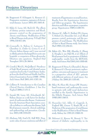 20 Doença Renal Crônica (Pré-terapia Renal Substitutiva): Tratamento
Projeto Diretrizes
Associação Médica Brasileira e Conselho Federal de Medicina
	16.	Ruggenenti P, Schieppati A, Remuzzi G.
Progression, remission, regression of chronic
renal diseases. Lancet 2001;357:1601-8.
	17.	Klahr S, Levey AS, Beck GJ. The effects
of dietary protein restriction and blood-
pressure control on the progression of
chronic renal disease. Modification of Diet
in Renal Disease study group. N Engl J Med
1994;330:877-84.
	18.	Corsonello A, Pedone C, Lattanzio F,
Cherubini A, Onder G, Corica F, et al.
Chronic kidney disease and 1-year survival
in elderly patients discharged from acute care
hospitals: a comparison of three glomerular
filtration rate equations. Nephrol Dial
Transplant 2011;26:360-4.
	19.	Coresh J, Wei GL, McQuillan G. Prevalence
of high blood pressure and elevated serum
creatinine level in the United States: findin-
gs from the third National Health And Nu-
trition Examination Survey (1988 –1994).
Arch Intern Med 2001;161:1207-16.
	20.	Culleton B. Introduction to the Canadian
Clinical Practice Guidelines. J Am Soc
Nephrol 2006;17:S1-3.
	21.	Sarnak MJ, Levey AS, Schoolwerth AC.
Kidney disease as a risk factor for develop-
ment of cardiovascular disease. A statement
from the American Heart Association coun-
cils on kidney in cardiovascular disease, high
blood pressure research, clinical cardiology,
and epidemiology and prevention. Circula-
tion 2003;108:2154-69.
	22.	Shulman NB, Ford CE, Hall WD. Prog-
nostic value of serum creatinine and effect of
treatment of hypertension on renal function.
Results from the hypertension detection
and follow-up program. The hypertension
detection and follow-up program cooperative
group. Hypertension 1989;13:I80-93.
	23.	Peterson JC, Adler S, Burkart JM, Greene
T, Hebert LA, Hunsicker LG, et al. Blood
pressure control, proteinuria, and the pro-
gression of renal disease. The Modification
of Diet in Renal Disease study. Ann Intern
Med 1995;123:754-62.
	24.	Bakris GL, Weir MR, Shanifar S, Zhang
Z, Douglas J, van Dijk DJ, et al. Effects of
blood pressure level on progression of diabetic
nephropathy: results from the RENAAL
study. Arch Intern Med 2003;163:1555-65.
	25.	Ruggenenti P, Perna A, Gherardi G, Benini
R, Remuzzi G. Chronic proteinuric nephro-
pathies: outcomes and response to treatment
in a prospective cohort of 352 patients
with different patterns of renal injury. Am
J Kidney Dis 2000;35:1155-65.
	26.	Pahor M, Shorr RI, Somes GW. Diuretic-
based treatment and cardiovascular events
in patients with mild renal dysfunction
enrolled in the Systolic Hypertension in
the Elderly Program. Arch Intern Med
1998;158:1340-5.
	27.	Hunsicker LG, Adler S, Caggiula A,
England BK, Greene T, Kusek JW, et al.
Predictors of the progression of renal disease
in the Modification of Diet in Renal Disease
study. Kidney Int 1997;51:1908-19.
	28.	Deferrari G, Ravera M, Berruti V. Tre-
atment of diabetic nephropathy in its
 