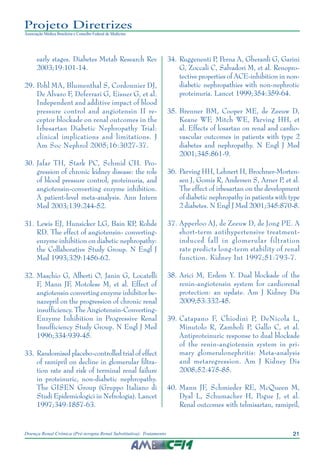 21Doença Renal Crônica (Pré-terapia Renal Substitutiva): Tratamento
Projeto Diretrizes
Associação Médica Brasileira e Conselho Federal de Medicina
early stages. Diabetes Metab Research Rev
2003;19:101-14.
	29.	Pohl MA, Blumenthal S, Cordonnier DJ,
De Alvaro F, Deferrari G, Eisner G, et al.
Independent and additive impact of blood
pressure control and angiotensin II re-
ceptor blockade on renal outcomes in the
Irbesartan Diabetic Nephropathy Trial:
clinical implications and limitations. J
Am Soc Nephrol 2005;16:3027-37.
	30.	Jafar TH, Stark PC, Schmid CH. Pro-
gression of chronic kidney disease: the role
of blood pressure control, proteinuria, and
angiotensin-converting enzyme inhibition.
A patient-level meta-analysis. Ann Intern
Med 2003;139:244-52.
	31.	Lewis EJ, Hunsicker LG, Bain RP, Rohde
RD. The effect of angiotensin- converting-
enzyme inhibition on diabetic nephropathy:
the Collaborative Study Group. N Engl J
Med 1993;329:1456-62.
	32.	Maschio G, Alberti O, Janin G, Locatelli
F, Mann JF, Motolese M, et al. Effect of
angiotensin converting enzyme inhibitor be-
nazepril on the progression of chronic renal
insufficiency. The Angiotensin-Converting-
Enzyme Inhibition in Progressive Renal
Insufficiency Study Group. N Engl J Med
1996;334:939-45.
	33.	Randomised placebo-controlled trial of effect
of ramipril on decline in glomerular filtra-
tion rate and risk of terminal renal failure
in proteinuric, non-diabetic nephropathy.
The GISEN Group (Gruppo Italiano di
Studi Epidemiologici in Nefrologia). Lancet
1997;349:1857-63.
	34.	Ruggenenti P, Perna A, Gherardi G, Garini
G, Zoccali C, Salvadori M, et al. Renopro-
tective properties of ACE-inhibition in non-
diabetic nephropathies with non-nephrotic
proteinuria. Lancet 1999;354:359-64.
	35.	Brenner BM, Cooper ME, de Zeeuw D,
Keane WF, Mitch WE, Parving HH, et
al. Effects of losartan on renal and cardio-
vascular outcomes in patients with type 2
diabetes and nephropathy. N Engl J Med
2001;345:861-9.
	36.	Parving HH, Lehnert H, Brochner-Morten-
sen J, Gomis R, Andersen S, Arner P, et al.
The effect of irbesartan on the development
of diabetic nephropathy in patients with type
2 diabetes. N Engl J Med 2001;345:870-8.
	37.	Apperloo AJ, de Zeeuw D, de Jong PE. A
short-term antihypertensive treatment-
induced fall in glomerular filtration
rate predicts long-term stability of renal
function. Kidney Int 1997;51:793-7.
	38.	Arici M, Erdem Y. Dual blockade of the
renin-angiotensin system for cardiorenal
protection: an update. Am J Kidney Dis
2009;53:332-45.
	39.	Catapano F, Chiodini P, DeNicola L,
Minutolo R, Zamboli P, Gallo C, et al.
Antiproteinuric response to dual blockade
of the renin-angiotensin system in pri-
mary glomerulonephritis: Meta-analysis
and metaregression. Am J Kidney Dis
2008;52:475-85.
	40.	Mann JF, Schmieder RE, McQueen M,
Dyal L, Schumacher H, Pogue J, et al.
Renal outcomes with telmisartan, ramipril,
 