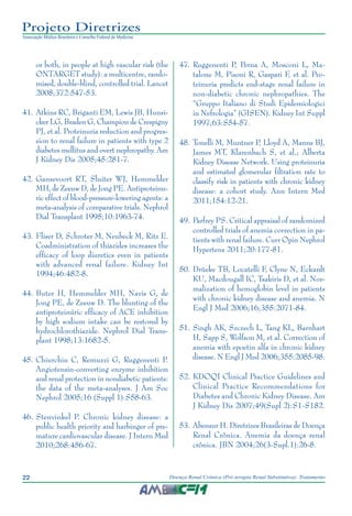 22 Doença Renal Crônica (Pré-terapia Renal Substitutiva): Tratamento
Projeto Diretrizes
Associação Médica Brasileira e Conselho Federal de Medicina
or both, in people at high vascular risk (the
ONTARGET study): a multicentre, rando-
mised, double-blind, controlled trial. Lancet
2008;372:547-53.
41.	Atkins RC, Briganti EM, Lewis JB, Hunsi-
cker LG, Braden G, Champion de Crespigny
PJ, et al. Proteinuria reduction and progres-
sion to renal failure in patients with type 2
diabetes mellitus and overt nephropathy. Am
J Kidney Dis 2005;45:281-7.
42.	Gansevoort RT, Sluiter WJ, Hemmelder
MH, de Zeeuw D, de Jong PE. Antiproteinu-
ric effect of blood-pressure-lowering agents: a
meta-analysis of comparative trials. Nephrol
Dial Transplant 1995;10:1963-74.
43.	Fliser D, Schroter M, Neubeck M, Ritz E.
Coadministration of thiazides increases the
efficacy of loop diuretics even in patients
with advanced renal failure. Kidney Int
1994;46:482-8.
44.	Buter H, Hemmelder MH, Navis G, de
Jong PE, de Zeeuw D. The blunting of the
antiproteinúric efficacy of ACE inhibition
by high sodium intake can be restored by
hydrochlorothiazide. Nephrol Dial Trans-
plant 1998;13:1682-5.
45.	Chiurchiu C, Remuzzi G, Ruggenenti P.
Angiotensin-converting enzyme inhibition
and renal protection in nondiabetic patients:
the data of the meta-analyses. J Am Soc
Nephrol 2005;16 (Suppl 1):S58-63.
46.	Stenvinkel P. Chronic kidney disease: a
public health priority and harbinger of pre-
mature cardiovascular disease. J Intern Med
2010;268:456-67.
47.	Ruggenenti P, Perna A, Mosconi L, Ma-
talone M, Pisoni R, Gaspari F, et al. Pro-
teinuria predicts end-stage renal failure in
non-diabetic chronic nephropathies. The
“Gruppo Italiano di Studi Epidemiologici
in Nefrologia” (GISEN). Kidney Int Suppl
1997;63:S54-57.
	48.	Tonelli M, Muntner P, Lloyd A, Manns BJ,
James MT, Klarenbach S, et al.; Alberta
Kidney Disease Network. Using proteinuria
and estimated glomerular filtration rate to
classify risk in patients with chronic kidney
disease: a cohort study. Ann Intern Med
2011;154:12-21.
49.	Parfrey PS. Critical appraisal of randomized
controlled trials of anemia correction in pa-
tients with renal failure. Curr Opin Nephrol
Hypertens 2011;20:177-81.
50.	Drüeke TB, Locatelli F, Clyne N, Eckardt
KU, Macdougall IC, Tsakiris D, et al. Nor-
malization of hemoglobin level in patients
with chronic kidney disease and anemia. N
Engl J Med 2006;16;355:2071-84.
51.	Singh AK, Szczech L, Tang KL, Barnhart
H, Sapp S, Wolfson M, et al. Correction of
anemia with epoetin alfa in chronic kidney
disease. N Engl J Med 2006;355:2085-98.
52.	KDOQI Clinical Practice Guidelines and
Clinical Practice Recommendations for
Diabetes and Chronic Kidney Disease. Am
J Kidney Dis 2007;49(Supl 2):S1-S182.
	53.	Abensur H. Diretrizes Brasileiras de Doença
Renal Crônica. Anemia da doença renal
crônica. JBN 2004;26(3-Supl.1):26-8.
 