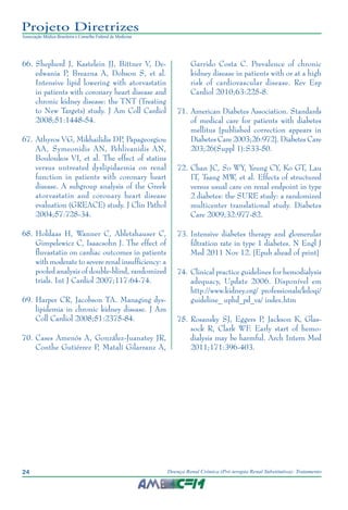 24 Doença Renal Crônica (Pré-terapia Renal Substitutiva): Tratamento
Projeto Diretrizes
Associação Médica Brasileira e Conselho Federal de Medicina
66.	Shepherd J, Kastelein JJ, Bittner V, De-
edwania P, Breazna A, Dobson S, et al.
Intensive lipid lowering with atorvastatin
in patients with coronary heart disease and
chronic kidney disease: the TNT (Treating
to New Targets) study. J Am Coll Cardiol
2008;51:1448-54.
67.	Athyros VG, Mikhailidis DP, Papageorgiou
AA, Symeonidis AN, Pehlivanidis AN,
Bouloukos VI, et al. The effect of statins
versus untreated dyslipidaemia on renal
function in patients with coronary heart
disease. A subgroup analysis of the Greek
atorvastatin and coronary heart disease
evaluation (GREACE) study. J Clin Pathol
2004;57:728-34.
68.	Holdaas H, Wanner C, Abletshauser C,
Gimpelewicz C, Isaacsohn J. The effect of
fluvastatin on cardiac outcomes in patients
with moderate to severe renal insufficiency: a
pooled analysis of double-blind, randomized
trials. Int J Cardiol 2007;117:64-74.
69.	Harper CR, Jacobson TA. Managing dys-
lipidemia in chronic kidney disease. J Am
Coll Cardiol 2008;51:2375-84.
70.	Cases Amenós A, González-Juanatey JR,
Conthe Gutiérrez P, Matalí Gilarranz A,
Garrido Costa C. Prevalence of chronic
kidney disease in patients with or at a high
risk of cardiovascular disease. Rev Esp
Cardiol 2010;63:225-8.
71.	American Diabetes Association. Standards
of medical care for patients with diabetes
mellitus [published correction appears in
Diabetes Care 2003;26:972]. Diabetes Care
203;26(Suppl 1):S33-50.
	72.	Chan JC, So WY, Yeung CY, Ko GT, Lau
IT, Tsang MW, et al. Effects of structured
versus usual care on renal endpoint in type
2 diabetes: the SURE study: a randomized
multicenter translational study. Diabetes
Care 2009;32:977-82.
73.	Intensive diabetes therapy and glomerular
filtration rate in type 1 diabetes. N Engl J
Med 2011 Nov 12. [Epub ahead of print]
74.	Clinical practice guidelines for hemodialysis
adequacy, Update 2006. Disponível em
http://www.kidney.org/ professionals/kdoqi/
guideline_ uphd_pd_va/ index.htm
75.	Rosansky SJ, Eggers P, Jackson K, Glas-
sock R, Clark WF. Early start of hemo-
dialysis may be harmful. Arch Intern Med
2011;171:396-403.
 